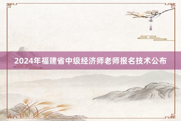 2024年福建省中级经济师老师报名技术公布