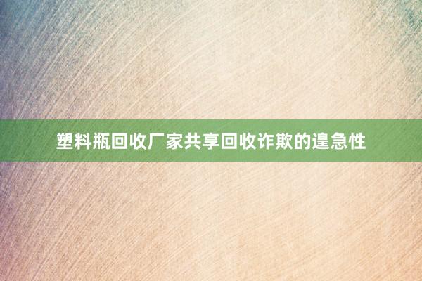 塑料瓶回收厂家共享回收诈欺的遑急性
