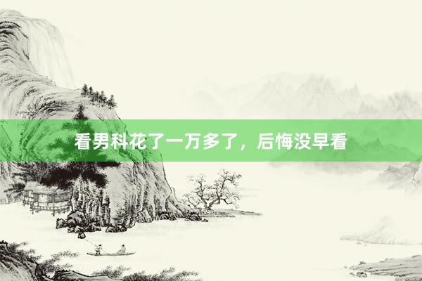 看男科花了一万多了，后悔没早看