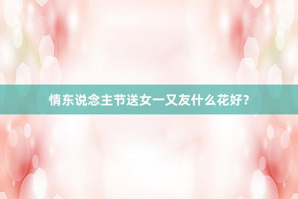 情东说念主节送女一又友什么花好？