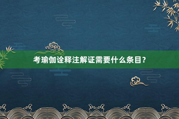 考瑜伽诠释注解证需要什么条目？